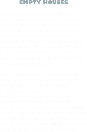 EMPTY HOUSES

A recent Guardian report noted that Airbnb properties have tripled over recent years. So much so that In some areas they can be 1 in 4 of local houses. Dan Wilson Craw Director of the pressure group Generation Rent says ‘The unchecked growth of on line holiday lettings is depriving communities of much needed homes. In rural areas and cities alike, the story is the same: young adults can’t afford to settle down in the areas they grew up in’ 

Official statistics have also revealed that the number of vacant properties rose by 5.3 per cent last year. Simon Youel in the New Statesman points out that ‘according to the economic laws of supply and demand, this should mean that we see more affordable housing, rather than rocketing prices. However, as current regulation makes it more feasible for landlords, speculators or second home buyers to snap up homes, even keeping them empty as assets rather than places for people to live’.

